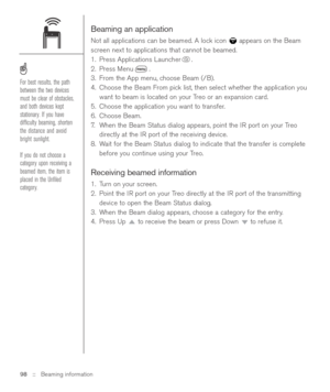 Page 98Beaming an application
Not all applications can be beamed. A lock icon  appears on the Beam
screen next to applications that cannot be beamed.
1. Press Applications Launcher .
2. Press Menu .
3. From the App menu, choose Beam (/B).
4. Choose the Beam From pick list, then select whether the application you
want to beam is located on your Treo or an expansion card.
5. Choose the application you want to transfer.
6. Choose Beam.
7.When the Beam Status dialog appears, point the IR port on your Treo
directly...