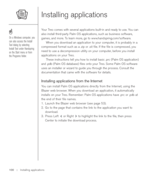 Page 100Installing applications
Your Treo comes with several applications built-in and ready to use. You can
also install third-party Palm OS applications, such as business software,
games, and more. To learn more, go to www.handspring.com/software.
When you download an application to your computer, it is probably in a
compressed format such as a .zip or .sit ﬁle. If the ﬁle is compressed, you
need to use a decompression utility on your computer, before you install
applications on your Treo. 
These instructions...