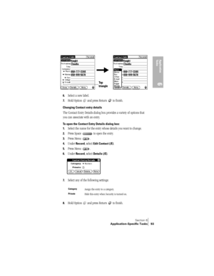 Page 101Section 6
Application-Specific Tasks 93
Application 
Ta s k s
6
 
6.Select a new label.
7.Hold Option   and press Return   to finish.
Changing Contact entry details
The Contact Entry Details dialog box provides a variety of options that 
you can associate with an entry. 
To open the Contact Entry Details dialog box:
1.
Select the name for the entry whose details you want to change.
2.Press Space   to open the entry.
3.Press Menu  .
4.Under Record, select Edit Contact (/E).
5.Press Menu  .
6.Under Record,...