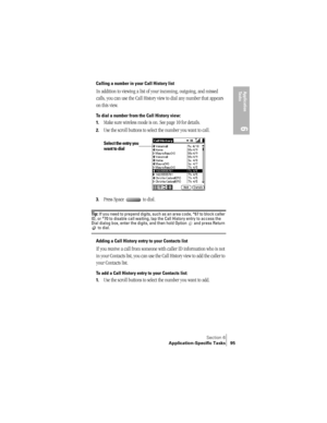 Page 103Section 6
Application-Specific Tasks 95
Application 
Ta s k s
6
Calling a number in your Call History list
In addition to viewing a list of your incoming, outgoing, and missed 
calls, you can use the Call History view to dial any number that appears 
on this view.
To dial a number from the Call History view:
1.
Make sure wireless mode is on. See page 10 for details.
2.Use the scroll buttons to select the number you want to call. 
3.Press Space   to dial.
Ti p :  If you need to prepend digits, such as an...