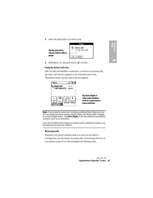 Page 105Section 6
Application-Specific Tasks 97
Application 
Ta s k s
6
3.Select the purge option you want to use.
4.Hold Option   and press Return   to finish.
Using the Active Call view
After you dial and establish a connection, or receive an incoming call, 
the Active Call view icon appears in the lower left corner of the 
PhoneBook screen, and the Active Call view appears:
 
 
Note: If you dialed an entry that includes predefined Extra Digits and you 
did not enable automatic dialing of Extra Digits, the...