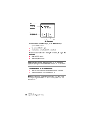 Page 106Section 6
98 Application-Specific Tasks
 
To answer a call while it is ringing, do any of the following:
©Open the lid if it is closed.
©Tap Answer if the lid is open.
©Press the button on the headset (if it is attached).
To ignore a call and send it directly to voicemail, do any of the
following: 
©Close the lid if it is open.
©Press the top scroll button.
Note: It takes approximately 30 seconds to send the call to voicemail. 
During this interval you can receive another incoming call, but you cannot...