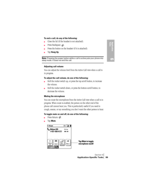 Page 107Section 6
Application-Specific Tasks 99
Application 
Ta s k s
6
To end a call, do any of the following: 
©Close the lid (if the headset is not attached).
©Press Backspace  .
©Press the button on the headset (if it is attached).
©Tap Hang Up.
Note: Pressing the power button while a call is active puts your phone into sleep mode. It does not end the call.
Adjusting call volume
You can adjust the volume level from the Active Call view when a call is 
in progress.
To adjust the call volume, do one of the...