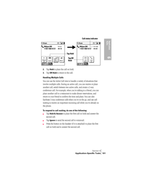 Page 109Section 6
Application-Specific Tasks 101
Application 
Ta s k s
6
 
 
2.Tap Hold to place the call on hold.
3.Tap Off Hold to return to the call.
Handling Multiple Calls
You can use the Active Call view to handle a variety of situations that 
involve multiple calls. During an active call, you can receive or place 
another call, switch between two active calls, and create a 3-way 
conference call. For example, when you’re talking to a friend, you can 
place another call to a restaurant to make dinner...