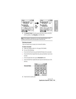 Page 111Section 6
Application-Specific Tasks 103
Application 
Ta s k s
6
 
3.Tap Cancel 3-way to end the second call and to return to the first 
call you placed, or tap 
Hang Up to end both calls.
Note: If the headset is attached, you can also press the button on the headset to end the second call and return to the first call.
Checking voicemail
There are several ways to access your voicemail mailbox.
To check voicemail:
1.
Make sure wireless mode is on. See page 10 for details.
2.Do one of the following:
nFrom...