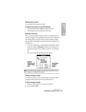 Page 113Section 6
Application-Specific Tasks 105
Application 
Ta s k s
6
Redialing the last number
You can redial the last number you called.
To redial the last number, do one of the following:
©Press and hold PhoneBook   for at least one second. 
©From PhoneBook, press and hold the rocker switch.
Returning a missed call
When your PCS Treo 300 is on and you remain in a coverage area, any 
calls you miss appear in the Call History list and you receive a missed call 
alert message. When your phone is off or you...