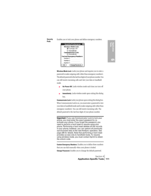 Page 119Section 6
Application-Specific Tasks 111
Application 
Ta s k s
6
Security 
PrefsEnables you to lock your phone and define emergency numbers. 
Wireless Mode Lock: Locks your phone and requires you to enter a 
password to make outgoing calls (other than emergency numbers). 
The default password is the last four digits of your phone number. You 
can still receive incoming calls and view your data in handheld 
mode. 
©On Power Off. Locks wireless mode each time you turn off 
your phone. 
©Immediately. Locks...