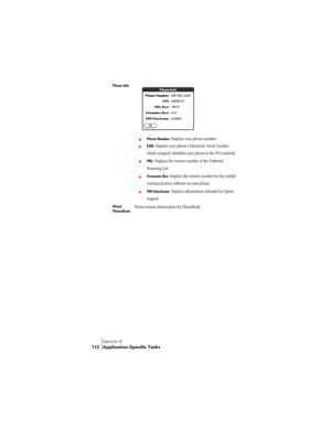 Page 120Section 6
112 Application-Specific Tasks
Phone Info 
©Phone Number: Displays your phone number.
©ESN: Displays your phone’s Electronic Serial Number 
which uniquely identifies your phone to the PCS network.
©PRL: Displays the version number of the Preferred 
Roaming List.
©Firmware Rev: Displays the version number for the mobile 
communication software on your phone.
©PRI Checksum: Displays information intended for Sprint 
support.
About 
PhoneBookShows version information for PhoneBook. 