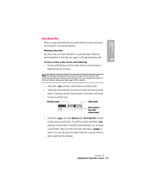 Page 121Section 6
Application-Specific Tasks 113
Application 
Ta s k s
6
Date Book Plus
When you open Date Book Plus, the screen shows the current date and a 
list of times for a normal business day. 
Working in Day View
Day View shows an hourly calendar for a particular date. If there are 
events scheduled on that date, they appear in the appropriate time slot.
To view or select a date, do one of the following: 
nUse the scroll buttons or roll the rocker switch to move forward or 
backward one day at a time....