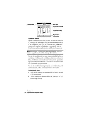 Page 122Section 6
114 Application-Specific Tasks
Scheduling an event
A record in Date Book Plus is called an “event.” An event can be any kind 
of activity that you associate with a day. You can enter a new event on any 
of the available time lines. When you schedule an event, its description 
appears on the time line, and its duration is automatically set to one 
hour. You can easily change the start time and duration for any event.
Note: It’s possible to schedule events that overlap, but Date Book Plus makes...