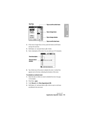 Page 123Section 6
Application-Specific Tasks 115
Application 
Ta s k s
6
3.If the event is longer than an hour, press the bottom scroll button 
and type the end time.
4.Hold Option   and press Return   to finish.
5.Enter a description of the event. You can enter up to 255 characters.
6.Tap a blank area of the screen to deselect the event. A vertical line 
appears next to the time, indicating the duration of the event.
To schedule an untimed event: 
1.
Select the date on which you want to schedule the event. See...