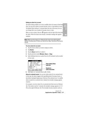 Page 125Section 6
Application-Specific Tasks 117
Application 
Ta s k s
6
Setting an alarm for an event
The Alarm setting enables you to set an audible alarm for events in Date Book 
Plus. You can set an alarm to sound minutes, hours, or days before an event. 
The default Alarm setting is 5 minutes before the time of the event, but you 
can change this to any number of minutes, hours, or days.
When you set an alarm, this icon   appears to the far right of the event with 
the alarm. When the alarm tone sounds, a...