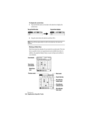 Page 130Section 6
122 Application-Specific Tasks
To display the current time:
1.
Tap and hold the stylus on the date in the date bar to display the 
current time.
2.Drag the stylus below the date bar and then lift it.
Note: If you lift the stylus while it is still on the date bar, the menu bar appears.
Working in Week View
Week View shows the calendar of your events for an entire week. This view 
lets you quickly review your appointments and available time slots. In 
addition, the graphical display helps you...