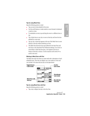 Page 131Section 6
Application-Specific Tasks 123
Application 
Ta s k s
6
Tips for using Week View
Keep the following points in mind:
©Tap an event to show details for the event.
©Use the scroll buttons or rocker switch to move forward or backward 
a week at a time. 
©To reschedule an event, tap and drag the event to a different time or 
day.
©Tap a blank time on any day to move to that day and have the time 
selected for a new event. 
©Tap any day or date that appears at the top of the Week View to move...