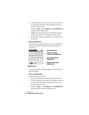 Page 132Section 6
124 Application-Specific Tasks
©Use the scroll buttons or rocker switch to move between weeks. You 
can also tap the scroll arrows in the upper-right corner to move 
forward or backward a week. 
©Press Menu  , and under Options, select Go to Week (/O). Tap 
a number to select a different week.
©Tap Go to open the date selector use the scroll buttons to select a 
week and then hold Option   and press Return   to finish.
©Tap the number of weeks to toggle between a one week view and a 
two week...