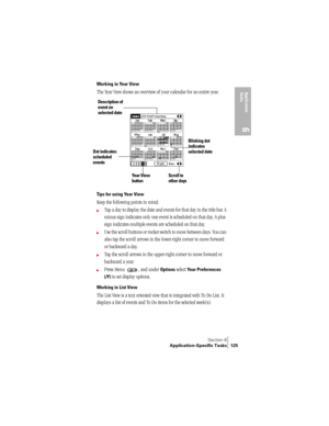 Page 133Section 6
Application-Specific Tasks 125
Application 
Ta s k s
6
Working in Year View
The Year View shows an overview of your calendar for an entire year.  
Tips for using Year View
Keep the following points in mind:
©Tap a day to display the date and events for that day in the title bar. A 
minus sign indicates only one event is scheduled on that day. A plus 
sign indicates multiple events are scheduled on that day.
©Use the scroll buttons or rocker switch to move between days. You can 
also tap the...