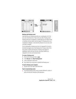 Page 135Section 6
Application-Specific Tasks 127
Application 
Ta s k s
6
 
Working with floating events
Date Book Plus can include events that are a combination of a To Do 
item and a Date Book event. These events are called “floating events.” 
Floating events are not assigned to a specific date, but can still be timed 
or untimed, can have alarms, and can repeat. If a floating event is not 
completed by midnight, it automatically advances to the next day until 
you mark it complete.
You can distinguish a...
