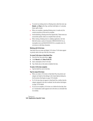 Page 136Section 6
128 Application-Specific Tasks
©To convert an existing event to a floating event, select the event, tap 
Details, tap Float as the Type, and then hold Option   and press 
Return   to finish.
©When you complete a repeating floating event, it marks only the 
current occurrence of the event as complete.
©Avoid scheduling a floating event that repeats daily. These events can 
accumulate quickly unless you complete them each day.
©When viewing a floating event in a desktop application, the Note...