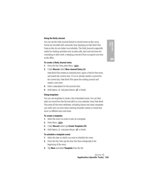 Page 137Section 6
Application-Specific Tasks 129
Application 
Ta s k s
6
Using the Daily Journal
You can use the Daily Journal feature to record events as they occur. 
Events are recorded with automatic time-stamping as Date Book Plus 
Notes so they do not clutter your schedule. The Daily Journal is especially 
useful for tracking activities such as sales calls, start and end times for 
consulting or other work, or keeping a record of how you spend your time 
at the office.
To create a Daily Journal entry:
1....