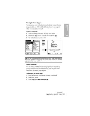 Page 149Section 6
Application-Specific Tasks 141
Application 
Ta s k s
6
Viewing bookmarked pages
Your phone may come with a few bookmarks already in place. You can 
jump directly to any of the predefined bookmarks, or to any pages for 
which you’ve created a bookmark. 
To view a bookmark:
1.
Make sure wireless mode is on. See page 10 for details.
2.Press Blazer   twice to access the Bookmark view  .
3.Tap the bookmark you want to view. 
Ti p :  You can also press the scroll buttons to scroll to other pages, and...