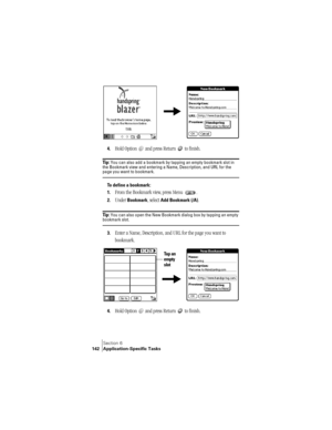 Page 150Section 6
142 Application-Specific Tasks
 
 
4.Hold Option   and press Return   to finish. 
Ti p :  You can also add a bookmark by tapping an empty bookmark slot in 
the Bookmark view and entering a Name, Description, and URL for the 
page you want to bookmark.
To define a bookmark:
1.
From the Bookmark view, press Menu  .
2.Under Bookmark, select Add Bookmark (/A).
Ti p :  You can also open the New Bookmark dialog box by tapping an empty bookmark slot.
3.Enter a Name, Description, and URL for the page...