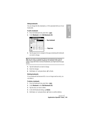 Page 151Section 6
Application-Specific Tasks 143
Application 
Ta s k s
6
Editing bookmarks
You can change the title, description, or URL associated with any of your 
bookmarks. 
To edit a bookmark:
1.
From the Bookmark view, press Menu  .
2.Under Bookmark, select Edit Bookmark (/E).
3.Tap the page icons to navigate to the page containing the bookmark 
you want to change.
Ti p :  You can enter or change the Title for any bookmark page. Use the 
page Title to create bookmark categories. For example, if you want to...
