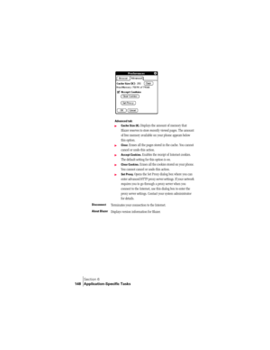 Page 156Section 6
148 Application-Specific Tasks
Advanced tab:
©Cache Size (K). Displays the amount of memory that 
Blazer reserves to store recently viewed pages. The amount 
of free memory available on your phone appears below 
this option. 
©Clear. Erases all the pages stored in the cache. You cannot 
cancel or undo this action.
©Accept Cookies. Enables the receipt of Internet cookies. 
The default setting for this option is on.
©Clear Cookies. Erases all the cookies stored on your phone. 
You cannot cancel...