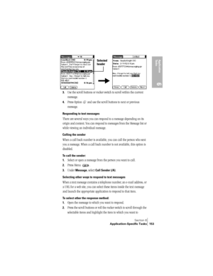 Page 161Section 6
Application-Specific Tasks 153
Application 
Ta s k s
6
3.Use the scroll buttons or rocker switch to scroll within the current 
message. 
4.Press Option   and use the scroll buttons to next or previous 
message.
Responding to text messages
There are several ways you can respond to a message depending on its 
origin and content. You can respond to messages from the Message list or 
while viewing an individual message.
Calling the sender
When a call back number is available, you can call the...