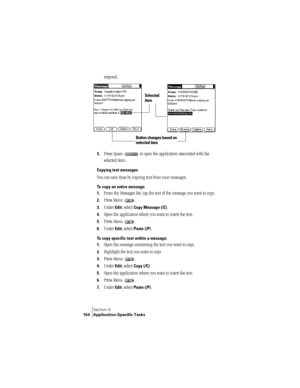 Page 162Section 6
154 Application-Specific Tasks
respond.
3.Press Space   to open the application associated with the 
selected item.
Copying text messages
You can save time by copying text from your messages.
To copy an entire message:
1.
From the Messages list, tap the text of the message you want to copy.
2.Press Menu  .
3.Under Edit, select Copy Message (/C).
4.Open the application where you want to insert the text.
5.Press Menu  .
6.Under Edit, select Paste (/P).
To copy specific text within a message:
1....