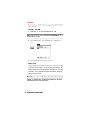 Page 166Section 6
158 Application-Specific Tasks
To Do List
To Do reminds you of tasks you have to complete. A record in To Do List is 
called an “item.”
To create a To Do item:
1.
Press Option   and then press Date Book Plus  . 
Ti p :  You can also access To Do List by tapping the To Do List icon   in the Applications Launcher.
2.Enter the text of the To Do item. The text can be longer than one 
line.
3.Press a scroll button to deselect the To Do item.
Setting priority
The priority setting for items lets you...