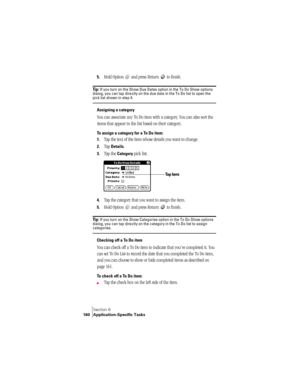 Page 168Section 6
160 Application-Specific Tasks
5.Hold Option   and press Return   to finish.
Ti p :  If you turn on the Show Due Dates option in the To Do Show options 
dialog, you can tap directly on the due date in the To Do list to open the 
pick list shown in step 4. 
Assigning a category
You can associate any To Do item with a category. You can also sort the 
items that appear in the list based on their category.
To assign a category for a To Do item:
1.
Tap the text of the item whose details you want to...