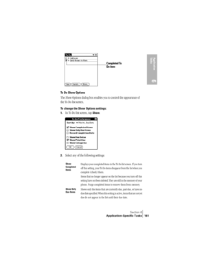 Page 169Section 6
Application-Specific Tasks 161
Application 
Ta s k s
6
To Do Show Options
The Show Options dialog box enables you to control the appearance of 
the To Do list screen.
To change the Show Options settings:
1.
In To Do list screen, tap Show.
2.Select any of the following settings:
Show 
Completed 
ItemsDisplays your completed items in the To Do list screen. If you turn 
off this setting, your To Do items disappear from the list when you 
complete (check) them.
Items that no longer appear on the...