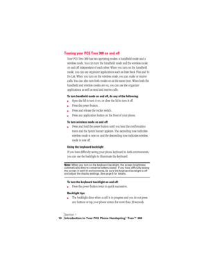 Page 18Section 1
10 Introduction to Your PCS Phone Handspring® Treo™ 300
Turning your PCS Treo 300 on and off
Your PCS Treo 300 has two operating modes: a handheld mode and a 
wireless mode. You can turn the handheld mode and the wireless mode 
on and off independent of each other. When you turn on the handheld 
mode, you can use organizer applications such as Date Book Plus and To 
Do List. When you turn on the wireless mode, you can make or receive 
calls. You can also turn both modes on at the same time....