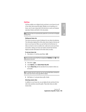 Page 171Section 6
Application-Specific Tasks 163
Application 
Ta s k s
6
CityTime
CityTime enables you to display the day and time in your home city and 
in four other cities around the globe. Whether you’re travelling or at 
home, now it’s easy to keep track of the best time to reach your business 
associates, friends, and family in far away places.
Note: CityTime does not automatically update the current time for Daylight Savings Time.
Setting your home city
The home city serves as a point of reference for...