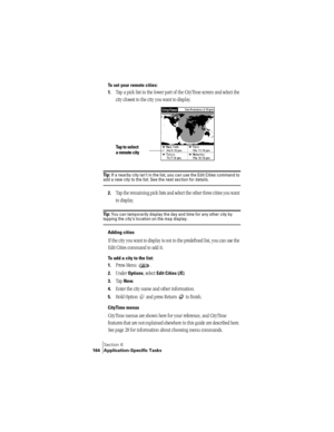 Page 172Section 6
164 Application-Specific Tasks
To set your remote cities:
1.
Tap a pick list in the lower part of the CityTime screen and select the 
city closest to the city you want to display.
Ti p :  If a nearby city isn’t in the list, you can use the Edit Cities command to add a new city to the list. See the next section for details.
2.Tap the remaining pick lists and select the other three cities you want 
to display.
Ti p :  You can temporarily display the day and time for any other city by tapping the...