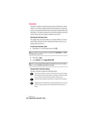 Page 174Section 6
166 Application-Specific Tasks
Calculator
Calculator includes two operating modes: Basic and Advanced. In Basic 
mode you can perform simple mathematical calculations. In Advanced 
mode you can access scientific functions and perform sophisticated math 
calculations. This section explains how to select the operating mode and 
use the buttons and menu options available in each mode.
Selecting the Calculator mode
The Toggle Mode command enables you to choose whether you want to 
work in Basic...