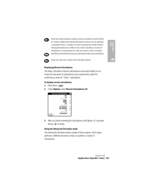 Page 175Section 6
Application-Specific Tasks 167
Application 
Ta s k s
6
Displaying Recent Calculations
The Basic Calculator’s Recent Calculations command enables you to 
review the last series of calculations and is particularly useful for 
confirming a series of “chain” calculations.
To display recent calculations:
1.
Press Menu  .
2.Under Options, select Recent Calculations (/I).
3.After you finish reviewing the calculations, hold Option   and press 
Return   to finish.
Using the Advanced Calculator mode
The...