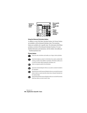 Page 176Section 6
168 Application-Specific Tasks
Using the Advanced Calculator buttons
In addition to most of the Basic Calculator buttons, the Primary buttons 
are available in all the Advanced Calculator views. The remaining 
buttons are available only in specific views. The information that follows 
provides an overview of the Advanced Calculator functions. For more 
detailed information and instructions, visit the website: www.radiks.net/
~rhuebner/parendoc.html
Primary buttons
Clears the entire calculation...