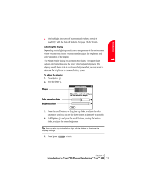 Page 19Section 1
Introduction to Your PCS Phone Handspring® Treo™ 300 11
Introduction
1
©The backlight also turns off automatically (after a period of 
inactivity) with the Auto-off feature. See page 196 for details.
Adjusting the display
Depending on the lighting conditions or temperature of the environment 
where you use your phone, you may need to adjust the brightness and 
color saturation of the display.
The Adjust Display dialog box contains two sliders. The upper slider 
adjusts color saturation and the...