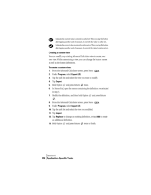 Page 184Section 6
176 Application-Specific Tasks
Creating a custom view
You can modify any existing Advanced Calculator view to create your 
own view. While customizing a view, you can change the button names 
as well as the button definitions.
To create a custom view:
1.
From the Advanced Calculator screen, press Menu  .
2.Under Program, select Export (/E).
3.Tap the pick list and select the view you want to modify.
4.Tap Export.
5.Hold Option   and press Return   twice. 
6.In Memo Pad, open the memo containing...