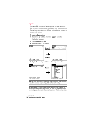 Page 186Section 6
178 Application-Specific Tasks
Expense
Expense enables you to record the date, expense type, and the amount 
that you spent. A record in Expense is called an “item.” You can sort your 
Expense items into categories or add other information that you want to 
associate with the item.
To create an Expense item:
1.
Press Option   and then press Menu   to access the 
Applications Launcher. 
2.Tap the Expense icon  .
3.Enter the amount of the expense. 
4.Tap the Expense type pick list and select a...