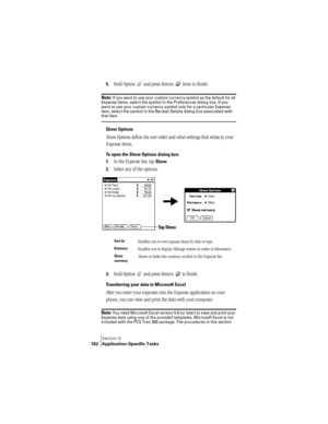 Page 190Section 6
182 Application-Specific Tasks
5.Hold Option   and press Return   twice to finish.
Note: If you want to use your custom currency symbol as the default for all 
Expense items, select the symbol in the Preferences dialog box. If you 
want to use your custom currency symbol only for a particular Expense 
item, select the symbol in the Receipt Details dialog box associated with 
that item.
Show Options
Show Options define the sort order and other settings that relate to your 
Expense items.
To open...