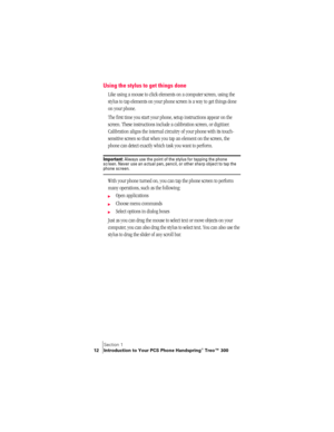 Page 20Section 1
12 Introduction to Your PCS Phone Handspring® Treo™ 300
Using the stylus to get things done
Like using a mouse to click elements on a computer screen, using the 
stylus to tap elements on your phone screen is a way to get things done 
on your phone.
The first time you start your phone, setup instructions appear on the 
screen. These instructions include a calibration screen, or digitizer. 
Calibration aligns the internal circuitry of your phone with its touch-
sensitive screen so that when you...