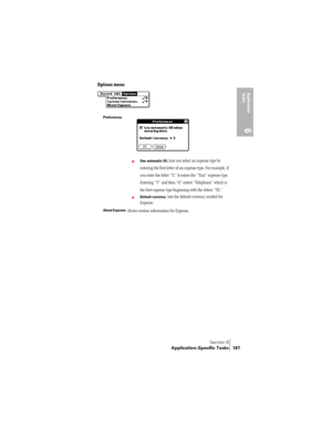Page 195Section 6
Application-Specific Tasks 187
Application 
Ta s k s
6
Options menu
Preferences
©Use automatic fill. Lets you select an expense type by 
entering the first letter of an expense type. For example, if 
you enter the letter “T,” it enters the “Taxi” expense type. 
Entering “T” and then “E” enters “Telephone” which is 
the first expense type beginning with the letters “TE.” 
©Default currency. Sets the default currency symbol for 
Expense. 
About ExpenseShows version information for Expense. 