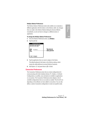 Page 199Section 7
Setting Preferences for Your Phone 191
Setting 
Preferences
7
HotSync Buttons Preferences
The HotSync Buttons Preferences screen also enables you to associate a 
different application with the button on the HotSync cable. Any changes 
that you make in the HotSync Buttons dialog box become effective 
immediately; you do not have to change to a different screen or 
application.
To change the HotSync Buttons Preferences:
1.
From the Buttons Preferences screen, tap HotSync. 
2.Tap the pick list....