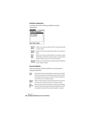 Page 200Section 7
192 Setting Preferences for Your Phone
Predefined configurations
Your phone comes with the following predefined Connection 
configurations:
Connection Methods
There are several types of device connections you can choose when 
configuring Preferences:
Wireless 
ModemEnables you to connect your phone to the PCS network using the built-
in wireless modem.
Standard 
ModemEnables you to connect your phone with a modem on your computer or 
laptop.
Direct 
USB/
SerialEnables you to connect your phone...