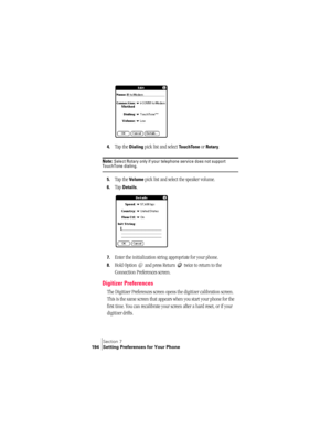 Page 202Section 7
194 Setting Preferences for Your Phone
4.Tap the Dialing pick list and select TouchTone or Rotary. 
Note: Select Rotary only if your telephone service does not support TouchTone dialing.
5.Tap the Volume pick list and select the speaker volume.
6.Tap Details.
7.Enter the initialization string appropriate for your phone. 
8.Hold Option   and press Return   twice to return to the 
Connection Preferences screen.
Digitizer Preferences
The Digitizer Preferences screen opens the digitizer calibration...