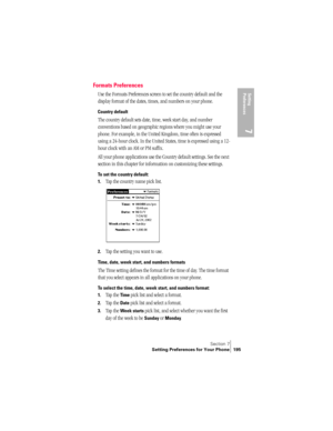 Page 203Section 7
Setting Preferences for Your Phone 195
Setting 
Preferences
7
Formats Preferences
Use the Formats Preferences screen to set the country default and the 
display format of the dates, times, and numbers on your phone. 
Country default
The country default sets date, time, week start day, and number 
conventions based on geographic regions where you might use your 
phone. For example, in the United Kingdom, time often is expressed 
using a 24-hour clock. In the United States, time is expressed...