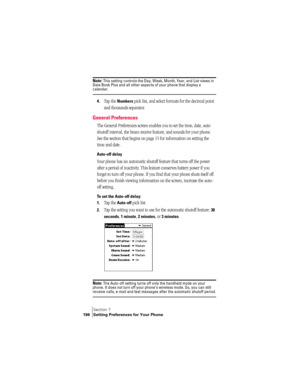 Page 204Section 7
196 Setting Preferences for Your Phone
Note: This setting controls the Day, Week, Month, Year, and List views in 
Date Book Plus and all other aspects of your phone that display a 
calendar.
4.Tap the Numbers pick list, and select formats for the decimal point 
and thousands separator.
General Preferences
The General Preferences screen enables you to set the time, date, auto 
shutoff interval, the beam receive feature, and sounds for your phone. 
See the section that begins on page 15 for...