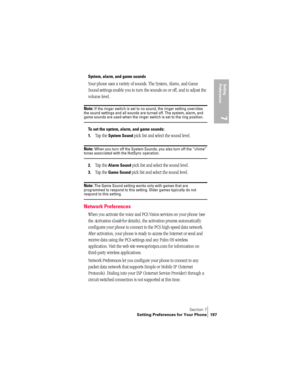 Page 205Section 7
Setting Preferences for Your Phone 197
Setting 
Preferences
7
System, alarm, and game sounds
Your phone uses a variety of sounds. The System, Alarm, and Game 
Sound settings enable you to turn the sounds on or off, and to adjust the 
volume level.
Note: If the ringer switch is set to no sound, the ringer setting overrides 
the sound settings and all sounds are turned off. The system, alarm, and 
game sounds are used when the ringer switch is set to the ring position.
To set the system, alarm,...